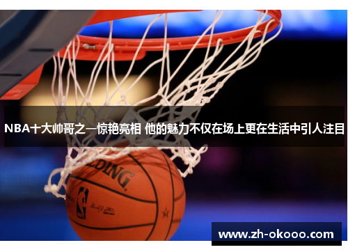 NBA十大帅哥之一惊艳亮相 他的魅力不仅在场上更在生活中引人注目